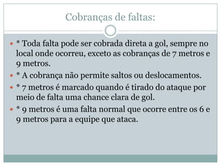 Cobranças de faltas:* Toda falta pode ser cobrada direta a gol, sempre no local onde ocorreu, exceto as cobranças de 7 metros e 9 metros.* A cobrança não permite saltos ou deslocamentos.* 7 metros é marcado quando é tirado do ataque por meio de falta uma chance clara de gol.* 9 metros é uma falta normal que ocorre entre os 6 e 9 metros para a equipe que ataca.