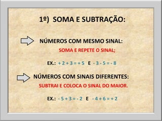 1º) SOMA E SUBTRAÇÃO:

 NÚMEROS COM MESMO SINAL:
         SOMA E REPETE O SINAL;

    EX.: + 2 + 3 = + 5 E - 3 - 5 = - 8

NÚMEROS COM SINAIS DIFERENTES:
 SUBTRAI E COLOCA O SINAL DO MAIOR.

    EX.: - 5 + 3 = - 2 E - 4 + 6 = + 2
 