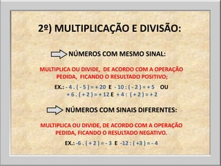 2º) MULTIPLICAÇÃO E DIVISÃO:

          NÚMEROS COM MESMO SINAL:

MULTIPLICA OU DIVIDE, DE ACORDO COM A OPERAÇÃO
     PEDIDA, FICANDO O RESULTADO POSITIVO;
    EX.: - 4 . ( - 5 ) = + 20 E - 10 : ( - 2 ) = + 5 OU
          + 6 . ( + 2 ) = + 12 E + 4 : ( + 2 ) = + 2

        NÚMEROS COM SINAIS DIFERENTES:

MULTIPLICA OU DIVIDE, DE ACORDO COM A OPERAÇÃO
    PEDIDA, FICANDO O RESULTADO NEGATIVO.
        EX.: -6 . ( + 2 ) = - 3 E -12 : ( +3 ) = - 4
 