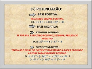3º) POTENCIAÇÃO:
                       BASE POSITIVA:
                RESULTADO SEMPRE POSITIVO.
                EX.: ( + 2 )² = + 4 E ( + 2 )³ = + 8
                      BASE NEGATIVA:
                     EXPOENTE POSITIVO:
    SE FOR PAR, RESULTADO POSITIVO, SE ÍMPAR, RESULTADO
                            NEGATIVO.
                  EX.: ( -2 )² = + 4 E ( - 2 )³ = - 8

                        EXPOENTE NEGATIVO:
TROCA-SE O SINAL DO EXPOENTE INVERTENDO A BASE E SEGUINDO
              A REGRA PARA EXPOENTE POSITIVO.
           EX.: ( - 2 )¯² = ( - 2/1)¯² = ( - 1/2 )² = + 1/4 E
                 ( - 1/3 )¯³ = ( - 3/1)³ = ( - 3 )³ = - 27
 