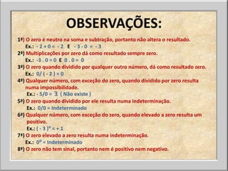 OBSERVAÇÕES:
1ª) O zero é neutro na soma e subtração, portanto não altera o resultado.
    Ex.: - 2 + 0 = - 2 E - 3 - 0 = - 3
2ª) Multiplicações por zero dá como resultado sempre zero.
    Ex.: -3 . 0 = 0 E 0 . 0 = 0
3ª) O zero quando dividido por qualquer outro número, dá como resultado zero.
    Ex.: 0/ ( - 2 ) = 0
4ª) Qualquer número, com exceção do zero, quando dividido por zero resulta
    numa impossibilidade.
    Ex.: - 5/0 = Ǝ ( Não existe )
5ª) O zero quando dividido por ele resulta numa indeterminação.
    Ex.: 0/0 = Indeterminado
6ª) Qualquer número, com exceção do zero, quando elevado a zero resulta um
    positivo.
    Ex.: ( - 3 )⁰ = + 1
7ª) O zero elevado a zero resulta numa indeterminação.
    Ex.: 0⁰ = Indeterminado
8ª) O zero não tem sinal, portanto nem é positivo nem negativo.
 