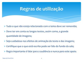 Regras de utilização


   Tudo o que não esteja relacionado com o tema deve ser removido;

   Deve ter em conta os longos textos, assim como, a grande
      quantidade de imagens;

   Seja cuidadoso nos efeitos de animação do texto e das imagens;

   Certifique que o que está escrito pode ser lido do fundo da sala;

   Regra importante é falar para a audiência e nunca para este apoio.

Regras dp PowerPoint                 4
 