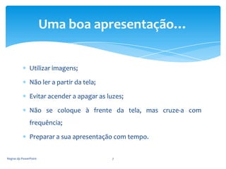 Uma boa apresentação…


               Utilizar imagens;

               Não ler a partir da tela;

               Evitar acender a apagar as luzes;

               Não se coloque à frente da tela, mas cruze-a com
               frequência;

               Preparar a sua apresentação com tempo.


Regras dp PowerPoint                        7
 