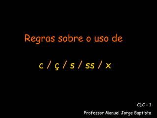 Regras sobre o uso de   c  /  ç  /  s  /  ss  /  x CLC - 1 Professor Manuel Jorge Baptista 