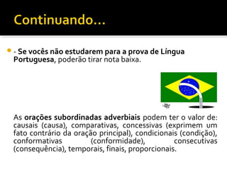 - Se vocês não estudarem para a prova de Língua
 Portuguesa, poderão tirar nota baixa.




 As orações subordinadas adverbiais podem ter o valor de:
 causais (causa), comparativas, concessivas (exprimem um
 fato contrário da oração principal), condicionais (condição),
 conformativas          (conformidade),          consecutivas
 (consequência), temporais, finais, proporcionais.
 