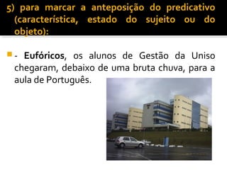 5) para marcar a anteposição do predicativo
  (característica, estado do sujeito ou do
  objeto):

- Eufóricos, os alunos de Gestão da Uniso
 chegaram, debaixo de uma bruta chuva, para a
 aula de Português.
 