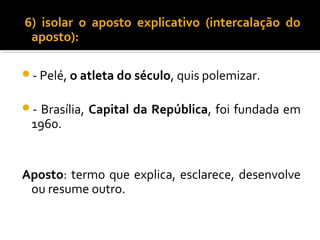 6) isolar o aposto explicativo (intercalação do
 aposto):

- Pelé, o atleta do século, quis polemizar.


- Brasília, Capital da República, foi fundada em
 1960.


Aposto: termo que explica, esclarece, desenvolve
 ou resume outro.
 