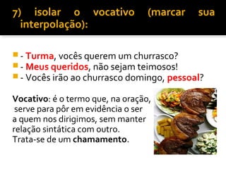 7) isolar o vocativo              (marcar   sua
  interpolação):

 - Turma, vocês querem um churrasco?
 - Meus queridos, não sejam teimosos!
 - Vocês irão ao churrasco domingo, pessoal?

Vocativo: é o termo que, na oração,
 serve para pôr em evidência o ser
a quem nos dirigimos, sem manter
relação sintática com outro.
Trata-se de um chamamento.
 