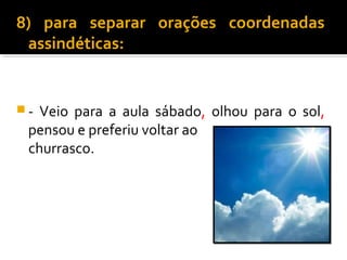 8) para separar orações coordenadas
 assindéticas:


- Veio para a aula sábado, olhou para o sol,
 pensou e preferiu voltar ao
 churrasco.
 