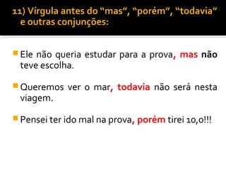 11) Vírgula antes do “mas”, “porém”, “todavia”
  e outras conjunções:


 Elenão queria estudar para a prova, mas não
 teve escolha.
 Queremos   ver o mar, todavia não será nesta
 viagem.
 Pensei ter ido mal na prova, porém tirei 10,0!!!
 