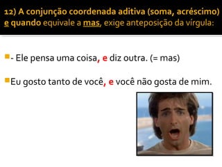 12) A conjunção coordenada aditiva (soma, acréscimo)
e quando equivale a mas, exige anteposição da vírgula:


- Ele pensa uma coisa, e diz outra. (= mas)


Eu gosto tanto de você, e você não gosta de mim.
 