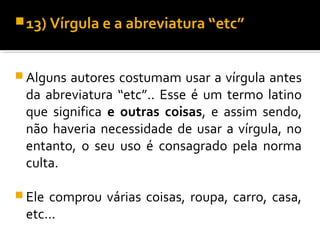  13) Vírgula e a abreviatura “etc”



 Algunsautores costumam usar a vírgula antes
 da abreviatura “etc”.. Esse é um termo latino
 que significa e outras coisas, e assim sendo,
 não haveria necessidade de usar a vírgula, no
 entanto, o seu uso é consagrado pela norma
 culta.

 Elecomprou várias coisas, roupa, carro, casa,
 etc...
 