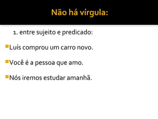 Não há vírgula:

  1. entre sujeito e predicado:
Luís comprou um carro novo.

Você é a pessoa que amo.

Nós iremos estudar amanhã.
 