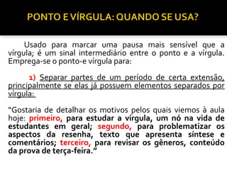 Usado para marcar uma pausa mais sensível que a
vírgula; é um sinal intermediário entre o ponto e a vírgula.
Emprega-se o ponto-e vírgula para:
      1) Separar partes de um período de certa extensão,
principalmente se elas já possuem elementos separados por
vírgula:
“Gostaria de detalhar os motivos pelos quais viemos à aula
hoje: primeiro, para estudar a vírgula, um nó na vida de
estudantes em geral; segundo, para problematizar os
aspectos da resenha, texto que apresenta síntese e
comentários; terceiro, para revisar os gêneros, conteúdo
da prova de terça-feira.”
 