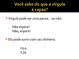  Vírgula pode ser uma pausa... ou não.


    Não espere!
    Não, espere!

 Ela pode sumir com seu dinheiro.


          23,4.
          2,34.
 