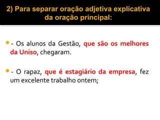 2) Para separar oração adjetiva explicativa
           da oração principal:


- Os alunos da Gestão, que são os melhores
 da Uniso, chegaram.

-O rapaz, que é estagiário da empresa, fez
 um excelente trabalho ontem;
 