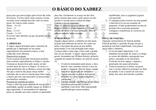 O BÁSICO DO XADREZ
2
peças para que possa julgar quais trocas lhe serão
favoráveis. Um dos meios mais comuns é tomar
um peão como unidade para dar valor às outras
peças. Os valores então seriam:
Dama - 9 a 10
Torre - 5
Bispo - 3 a 3,5
Cavalo – 3 a 3,5
O rei tem valor absoluto, já que sua perda implica
na derrota.
A ABERTURA
A seguir, alguns princípios para o decorrer da
partida que é importante ter em mente
especialmente nos primeiros lances, a fase
conhecida como abertura.
Desenvolver as peças:
Levar as peças da posição inicial para posições
mais centrais, especialmente os bispos e cavalos.
Costuma-se desenvolver pelo menos um dos
cavalos antes de mover os bispos. As torres e a
dama geralmente são as últimas a serem movidas.
Até que a maioria das peças esteja melhor
colocada, não se move a mesma peça duas vezes,
a menos que isso seja necessário ou possa trazer
um benefício imediato.
Procurar ter controle do centro:
Como o valor das peças depende de sua posição e
mobilidade, ganhar ou perder espaço no Xadrez é
algo importante. É recomendável ter algumas
peças ou situadas nas casas centrais ou apontando
para elas. Geralmente se avança um dos dois
peões centrais duas casas e pelo menos um dos
cavalos é movido para a coluna do bispo.
Colocar o rei em segurança:
Uma vez atingido um grau mínimo de
desenvolvimento, é importante fazer o roque,
porque ele deixa o rei mais protegido, além de
colocar uma das torres em jogo.
O MEIO JOGO
Jogados alguns lances, o tabuleiro já está numa
posição bem diferente da inicial. No centro há
peões e boa parte das peças já está melhor
posicionada. O rei está protegido pelo roque.
Começa então o meio jogo, a fase onde a grande
luta vai ser travada. A seguir, alguns princípios
gerais, formulados por William Steinitz, primeiro
campeão do mundo de Xadrez, no sinal do século
19:
1. O exército dominante pode atacar, e deve
fazê-lo; caso contrário correrá o risco de
perder a vantagem. Deverá atacar o ponto
mais fraco da posição do adversário.
2. Aquele que está na defesa deve querer
defender-se e fazer temporariamente
concessões.
3. Em toda posição equilibrada, os dois lados
manobram procurando inclinar o
equilíbrio a seu favor. Mas uma posição
equilibrada gera outras também
equilibradas, caso os jogadores joguem
com precisão.
4. A vantagem pode consistir em uma grande
e indivisível ou em um conjunto de
pequenas. O lado predominante na luta de
posições deve acumular pequenas
vantagens e transformar as variáveis em
constantes.
FINAL DE PARTIDA
Algumas características do final de partida.
Final de partida é o período do jogo em que a
posição já está bem simplificada, com poucas
peças sobre o tabuleiro.
1. O rei tem papel importante: o rei
abandona sua posição do roque e se dirige
ao centro do tabuleiro, protegendo seus
peões e atacando os do adversário.
Controla um bom espaço e impede a
penetração das peças adversárias.
2. Tenta-se promover os peões: em geral
esse é um dos objetivos principais no final
de partida. Com o auxílio de uma nova
dama, fica mais fácil decidir a partida.
 