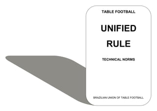 TABLE FOOTBALL



    UNIFIED
        RULE
     TECHNICAL NORMS




BRAZILIAN UNION OF TABLE FOOTBALL
 