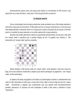 Acrescentamos agora mais uma peça para tolher os movimentos do Rei branco, que
agora tem só a casa d3 para ir, visto que a Torre de g2 domina a casa e2.


                                          O XEQUE MATE


         Como combinação dos princípios anteriores, pode acontecer que o Rei esteja atacado e
não tenho casa para se locomover. O Rei pode sair de um xeque movendo-se a uma casa que
não esteja atacada; colocando entre si e a peça que o ataca uma peça de seu grupo, anulando
assim a investida da peça atacante; e ou então capturando a peça atacante.
         Quando não existe alternativa, dentre as apontadas anteriormente, diz-se que o Rei está
em “xeque mate” e significa que a partida chegou ao fim. O jogador que colocou o            Rei
adversário em “xeque mate” ganhou a partida.




         Nesta posição o Rei branco está em “xeque mate”, está atacado e não tem casa pra
fuga. Com isso estamos mostrando o objetivo que devem perseguir os jogadores – dar “xeque
mate” no Rei adversário.


         O objetivo de todas as jogadas e de todas as combinações é direta ou indiretamente dar
mate no Rei adversário e evitar que o nosso Rei o leve. Não é comum hoje em dia dar “xeque
mate”.     Geralmente o jogador que compreende que sua partida está irremediavelmente
perdida, abandona. O costume em tais condições é deitar o Rei sobre o tabuleiro e dizer
“abandono”.
 