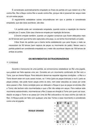 É considerado automaticamente empatado os finais de partida em que restam só o Rei
contra Rei, Rei e Bispo contra Rei e cavalo contra Rei, porque não é possível dar xeque mate
só com estas peças.
      O regulamento estabelece outras circunstâncias em que a partida é considerada
empatada, que são raras acontecer, são elas:


         1.A partida pode ser considerada empatada, quando ocorre a repetição da mesma
  posição por 2 vezes. Este caso chama-se empate por repetição de lances.
         2.Ocorre empate também, quando um jogador comprove que foram efetuados mais
  de 50 lances sem que tenha sido capturada uma peça, ou se tenha movimentado um peão.
         3.Nos finais de partida que a teoria tenha estabelecido que para forças o mate se
  necessitam de 50 lances (sem captura de peças ou movimento de peão). Nesse caso a
  partida poderá ser considerada empatada se o mate não acontecer depois de 100 lances de
  ambas as partes.


                         OS MOVIMENTOS EXTRAORDINÁRIOS
1º. O ROQUE


      Durante o transcurso de uma partida, se convencionou estabelecer ao Rei uma jogada,
que poderá ser feita apenas uma vez. Consiste em um movimento combinado do Rei com a
Torre, que se chama Roque. Para efetuá-lo devem-se respeitar algumas condições - o Rei e a
Torre devem estar em suas casas iniciais, na 1 linha (para as peças brancas) e na 8 ( para as
peças pretas), não pode haver peças entre os dois, nem estar atacadas as casas por onde
deve passar o Rei. Outra condição para ser efetuado o Roque é que as peças envolvidas (Rei
e Torre) não tenham sido movimentadas e que o Rei não esteja em xeque. Para realizar este
movimento extraordinário, movimenta-se o Rei 2 casas em direção à Torre com quem vai rocar,
depois se pega a Torre e se passa por cima do Rei colocando-a na casa vizinha (ao lado do
Rei). O Roque pode ser feito com qualquer uma das Torres e esse movimento é considerado
como uma só jogada.




                         ROQUE GRANDE
 