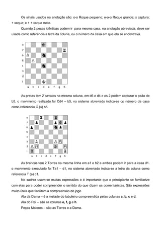 Os sinais usados na anotação são: o-o Roque pequeno; o-o-o Roque grande; x captura;
+ xeque; e + + xeque mate.
      Quando 2 peças idênticas podem ir para mesma casa, na anotação abreviada, deve ser
usada como referencia a letra da coluna, ou o número da casa em que ela se encontrava.




      As pretas tem 2 cavalos na mesma coluna, em d6 e d4 e os 2 podem capturar o peão de
b5. o movimento realizado foi Cd4 – b5, no sistema abreviado indica-se op número da casa
como referencia C (4) b5.




      As brancas tem 2 Torres na mesma linha em a1 e h2 e ambas podem ir para a casa d1.
o movimento executado foi Ta1 – d1, no sistema abreviado indica-se a letra da coluna como
referencia T (a) d1.
      No xadrez usam-se muitas expressões e é importante que o principiante se familiarize
com elas para poder compreender o sentido do que dizem os comentaristas. São expressões
muito úteis que facilitam a compreensão do jogo
      Ala da Dama – é a metade do tabuleiro compreendida pelas colunas a, b, c e d.
      Ala do Rei – são as colunas e, f, g e h.
      Peças Maiores – são as Torres e a Dama.
 