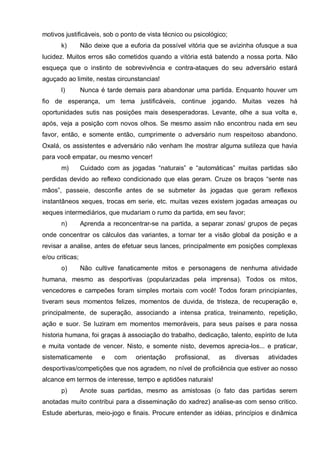 motivos justificáveis, sob o ponto de vista técnico ou psicológico;
       k)        Não deixe que a euforia da possível vitória que se avizinha ofusque a sua
lucidez. Muitos erros são cometidos quando a vitória está batendo a nossa porta. Não
esqueça que o instinto de sobrevivência e contra-ataques do seu adversário estará
aguçado ao limite, nestas circunstancias!
       l)        Nunca é tarde demais para abandonar uma partida. Enquanto houver um
fio de esperança, um tema justificáveis, continue jogando. Muitas vezes há
oportunidades sutis nas posições mais desesperadoras. Levante, olhe a sua volta e,
após, veja a posição com novos olhos. Se mesmo assim não encontrou nada em seu
favor, então, e somente então, cumprimente o adversário num respeitoso abandono.
Oxalá, os assistentes e adversário não venham lhe mostrar alguma sutileza que havia
para você empatar, ou mesmo vencer!
       m)        Cuidado com as jogadas “naturais” e “automáticas” muitas partidas são
perdidas devido ao reflexo condicionado que elas geram. Cruze os braços “sente nas
mãos”, passeie, desconfie antes de se submeter às jogadas que geram reflexos
instantâneos xeques, trocas em serie, etc. muitas vezes existem jogadas ameaças ou
xeques intermediários, que mudariam o rumo da partida, em seu favor;
       n)        Aprenda a reconcentrar-se na partida, a separar zonas/ grupos de peças
onde concentrar os cálculos das variantes, a tornar ter a visão global da posição e a
revisar a analise, antes de efetuar seus lances, principalmente em posições complexas
e/ou criticas;
       o)        Não cultive fanaticamente mitos e personagens de nenhuma atividade
humana, mesmo as desportivas (popularizadas pela imprensa). Todos os mitos,
vencedores e campeões foram simples mortais com você! Todos foram principiantes,
tiveram seus momentos felizes, momentos de duvida, de tristeza, de recuperação e,
principalmente, de superação, associando a intensa pratica, treinamento, repetição,
ação e suor. Se luziram em momentos memoráveis, para seus países e para nossa
historia humana, foi graças à associação do trabalho, dedicação, talento, espírito de luta
e muita vontade de vencer. Nisto, e somente nisto, devemos aprecia-los... e praticar,
sistematicamente        e   com    orientação   profissional,   as    diversas   atividades
desportivas/competições que nos agradem, no nível de proficiência que estiver ao nosso
alcance em termos de interesse, tempo e aptidões naturais!
       p)        Anote suas partidas, mesmo as amistosas (o fato das partidas serem
anotadas muito contribui para a disseminação do xadrez) analise-as com senso critico.
Estude aberturas, meio-jogo e finais. Procure entender as idéias, princípios e dinâmica
 
