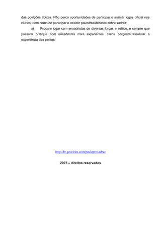 das posições típicas. Não perca oportunidades de participar e assistir jogos oficiai nos
clubes, bem como de participar e assistir palestras/debates sobre xadrez;
      q)     Procure jogar com enxadristas de diversas forças e estilos, e sempre que
possível pratique com enxadristas mais experientes. Saiba perguntar/assimilar a
experiência dos peritos!




                       http://br.geocities.com/pauloproxadrez


                           2007 – direitos reservados
 