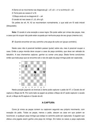 A Dama só se movimenta nas diagonais g2 – a7, e3 – c1 e na linha e3 – a3.
      A Torre para as casas e1 e f2.
       O Bispo anda só na diagonal d1 – a4.
      O cavalo só nas casas c1, c3, d4 e g3.
      Os peões de e4, f4, h2 se movimentam normalmente, o que está em f3 está imóvel
(bloqueado).


      Nota: O cavalo é uma exceção a essa regra. Ele pode saltar por cimas das peças, mas
a casa que irá ocupar não pode estar ocupada por nenhuma peça de seu grupo (mesma cor).


      2º. Quando encontrar em seu caminho uma peça de outra cor (grupo contrário).


      Neste caso não é possível também passar (pular) sobre ela, mas é possível ocupar a
casa. Então a peça movida deve ocupar a casa da peça contrária, que deve ser retirada do
tabuleiro. A isso chamamos capturar, ganhar ou comer uma peça. Desta forma concluímos
então que toda peça que se encontra sob o raio de ação da peça inimiga pode ser capturada.




      Nesta posição jogando as brancas a dama pode capturar o peão de h7; o Cavalo de e4
captura o Bispo de f6. Por outro lado se jogam as pretas o Bispo de b7 pode capturar o cavalo
de e4; o Bispo de f6 captura o Cavalo de e5.


                                          A CAPTURA


      Como já vimos as peças comem ou capturam segundo seu próprio movimento, com
exceção do peão. Todas as peças, menos o peão, atacam as casa em que podem se
locomover, e qualquer peça inimiga que esteja no caminho pode ser capturada. O jogador que
efetua uma jogada assim ganha uma peça do inimigo. Em todos os casos a peça capturada
 