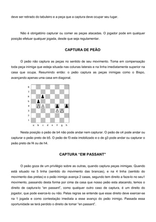 deve ser retirado do tabuleiro e a peça que a captura deve ocupar seu lugar.




      Não é obrigatório capturar ou comer as peças atacadas. O jogador pode em qualquer
posição efetuar qualquer jogada, desde que seja regulamentar.


                                      CAPTURA DE PEÃO


      O peão não captura as peças no sentido de seu movimento. Toma em compensação
toda peça inimiga que esteja situada nas colunas laterais e na linha imediatamente superior na
casa que ocupa. Resumindo então: o peão captura as peças inimigas como o Bispo,
avançando apenas uma casa em diagonal.




      Nesta posição o peão de b4 não pode andar nem capturar. O peão de c4 pode andar ou
capturar o peão preto de b5. O peão de f3 esta imobilizado e o de g3 pode andar ou capturar o
peão preto de f4 ou de h4.


                                  CAPTURA “EM PASSANT”


      O peão goza de um privilégio sobre as outras, quando captura peças inimigas. Quando
está situado na 5 linha (sentido do movimento das brancas), e na 4 linha (sentido do
movimento das pretas) e o peão inimigo avança 2 casas, segundo tem direito a faze-lo no seu1
movimento, passando desta forma por cima da casa que nosso peão esta atacando, temos o
direito de captura-lo “en passant”, como qualquer outro caso de captura, é um direito do
jogador, que pode exerce-lo ou não. Pelas regras se entende que esse direito deve exercer-se
na 1 jogada e como contestação imediata a esse avanço do peão inimigo. Passada essa
oportunidade se terá perdido o direito de tomar “en passant”.
 