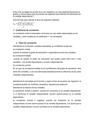 Entre más se alejan los puntos de yi con respecto a yc mas dispersiónpresenta el
grafico y menos útiles será la ecuación de regresión para efectos de estimación de
la variable dependiente Y
Otra fórmula para calcular el error de regresión estándar:

 yx   =    y2 –a   y-b   xy
              n
      Coeficiente de correlación
La correlación mide la intensidad o la fuerza con que están relacionadas con la
variables, y será medida por el coeficiente “r” de correlación


          Tipos de correlación
Atendiendo el numerador variables estudiadas, la correlación puede ser :
a) correlación simple:
cuando se estudia el grado de asociación o dependencia entre dos variables.
b) correlaciónmúltiple:
cuando se estudia el grado de asociación que puede existir entre tres o más
variables , una de ella dependiente y el resto independientes.
C) correlación parcial:
En el caso de correlaciónmúltiple es la cuantificación del grado de asociación neta
entre dos variables, y una vez eliminada estadísticamente la influencia de las otras
variables independientes.


Atendiendo la naturaleza de la función y según el tipo de ecuación de regresión, la
correlaciónpuede ser rectilínea, parabólica, exponencial, potencial.
Atendiendo la relación de las variables
a) correlación directa o positiva: cuando por aumentos en la variable dependiente;
o, si disminuye la variable independiente, ocurren disminuciones en la variable
dependiente.
b) correlación inversa o negativa: cuando por aumentos en la variable
independiente ocurren disminuciones en la variable dependiente: o si disminuye la
variable independiente, ocurren aumentos en la variable dependiente.
 