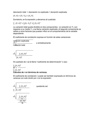 desviación total = desviación no explicada + deviación explicada.
(Yi -Y) = (Yi- Yc) + (Yc-Y)
Sumatoria, en la expresión y elevamos al cuadrado

     (Yi -Y)2 = (Yi- Yc)2 + (Yc-Y)2
La variación total queda dividida en dos componentes : a) variación en Yc con
respecto a su media Y, y se llama variación explicada; el segundo componente se
refiere a otros factores que pueden influir en el comportamiento de la variable
dependiente.
El coeficiente de correlación expresa en función de estas variaciones:
variación explicada
r=                            o simbólicamente
Variación total



r=          (Yc-Y)2
      (Yi -Y)2

Al cuadrado de r se le llama “coeficiente de determinación” o sea :

 (Yc-Y)2
 2
R =
 (Yi -Y)2
Cálculos de r en términos de varianza.
El coeficiente de correlación r puede ser también expresado en términos de
varianza con solo dividir por n en la expresión:



r=          (Yc-Y)2           quedando así

     (Yi -Y)2


r=          (Yc-Y)2
             n
           (Yi -Y)2
             N
 