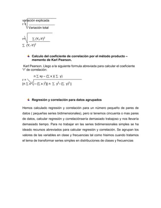 variación explicada
r=
     Variación total


r=          (Yc-Y)2

     (Yi -Y)2


         Calculo del coeficiente de correlación por el método producto –
         memento de Karl Pearson.
 Karl Pearson. Llego a la siguiente formula abreviada para calcular el coeficiente
“r” de correlación:

       n xy – ( x )(    y)
r=
 n x 2 – ( x )2 n    y2- (     y)2




         Regresión y correlación para datos agrupados

Hemos calculado regresión y correlación para un número pequeño de pares de
datos ( pequeñas series bidimensionales), pero si tenemos cincuenta o mas pares
de datos, calcular regresión y correlaciónsería demasiado trabajoso y nos llevaría
demasiado tiempo. Para no trabajar en las series bidimensionales simples se ha
ideado recursos abreviados para calcular regresión y correlación. Se agrupan los
valores de las variables en clase y frecuencias tal como hisimos cuando tratamos
el tema de transformar series simples en distribuciones de clases y frecuencias
 