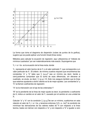 10
9                                                            x
8                                                    x                   yc= a + bx
7                                                    p2
6                                        x
5                                        x
4                            x
3                                x
2               x
1                       p1       x
0           a
        1           2    3           4   5   6   7       8       9   x


La forma que toma el diagrama de dispersión (nubes de puntos de la grafica),
sugiere que se puede aplicar una función lineal (línea recta)

Métodos para calcular la ecuación de regresión; aquí utilizaremos el “método de
mínimos cuadrados” por ser matemáticamente más exacto. Supongamos que

Yc = a + bx es la ecuación de la línea recta; donde

Yc representa el valor teorico de la Yi o el valor estimado Y, que corresponde a un
valor particular de X . El criterio de mínimo cuadros requiere que encontremos las
constantes “a” y “b” tales que          (yi-yc)2 sea un mínimo (es decir, tiende a
cero).podemos comprobar que la suma de esas diferencias, sin elevarse al
cuadrado, se anula, es decir, (yi-yc) =0. Esto nos asegura también que la línea
que estamos ajustando a dicho valores es la de mejor ajustes. Las constantes”a” y
“b” se llaman coeficientes de regresión:

“A” es la intercesión con el eje de las ordenadas Y

“B” es la pendiente de la línea de mejor ajuste es decir, la pendiente o coeficiente
de X, indica un cambio en el valor de Y, causado por el cambio en una unidad de
X.

Calcular “a” y “b” con la condición (yi-yc)2de ser un mínimo, sustituimos en esta
relación el valor de Yc = a + bx, y tenemos entonces (Yi- a - bx)2; la condición de
minimizar las derivaciones de los valores reales de Yi con respecto a la línea
teorica, basta con derivar con respecto a “a” y con respecto a “b” e igualar a cero
 