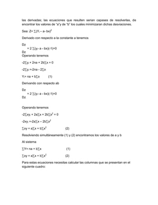 las derivadas; las ecuaciones que resulten serian capases de resolverlas, de
encontrar los valores de “a”y de “b” los cuales minimizaran dichas desviaciones.

Sea: Z= (Yi – a- bx)2

Derivado con respecto a la constante a tenemos

Dz
     = 2 (yi- a - bx)(-1)=0
Dz
Operando tenemos

-2 yi + 2na + 2b x = 0

-2 yi =-2na - 2 x

Yi= na + b x        (1)

Derivando con respecto ab

Dz
     = 2 (yi- a - bx)(-1)=0
Dz


Operando tenemos

-2 xyi + 2a x + 2b x2 = 0

-2xyi =-2a x – 2b x2

 xy = a x + b x2              (2)

Resolviendo simultáneamente (1) y (2) encontramos los valores de a y b

Al sistema

 Y= na + b x                   (1)

 xy = a x + b x2              (2)

Para estas ecuaciones necesitas calcular las columnas que se presentan en el
siguiente cuadro:
 