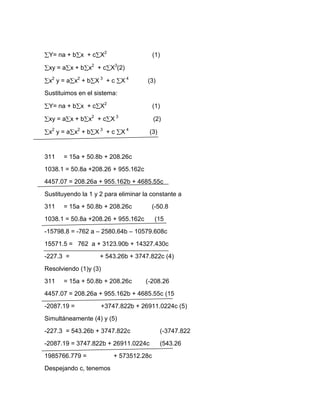 Y= na + b x + c X2                     (1)

 xy = a x + b x2 + c X3(2)

 x2 y = a x2 + b X 3 + c X 4         (3)
Sustituimos en el sistema:

 Y= na + b x + c X2                     (1)

 xy = a x + b x2 + c X 3                (2)

 x2 y = a x2 + b X 3 + c X 4          (3)


311    = 15a + 50.8b + 208.26c
1038.1 = 50.8a +208.26 + 955.162c
4457.07 = 208.26a + 955.162b + 4685.55c
Sustituyendo la 1 y 2 para eliminar la constante a
311    = 15a + 50.8b + 208.26c          (-50.8
1038.1 = 50.8a +208.26 + 955.162c        (15
-15798.8 = -762 a – 2580.64b – 10579.608c
15571.5 = 762 a + 3123.90b + 14327.430c
-227.3 =            + 543.26b + 3747.822c (4)
Resolviendo (1)y (3)
311    = 15a + 50.8b + 208.26c      (-208.26
4457.07 = 208.26a + 955.162b + 4685.55c (15
-2087.19 =          +3747.822b + 26911.0224c (5)
Simultáneamente (4) y (5)
-227.3 = 543.26b + 3747.822c                (-3747.822
-2087.19 = 3747.822b + 26911.0224c          (543.26
1985766.779 =            + 573512.28c
Despejando c, tenemos
 