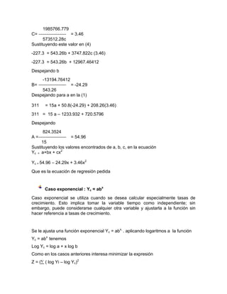 1985766.779
C=                   = 3.46
      573512.28c
Sustituyendo este valor en (4)
-227.3 = 543.26b + 3747.822c (3.46)
-227.3 = 543.26b + 12967.46412
Despejando b
      -13194.76412
B=                = -24.29
    543.26
Despejando para a en la (1)

311    = 15a + 50.8(-24.29) + 208.26(3.46)
311 = 15 a – 1233.932 + 720.5796
Despejando
      824.3524
A=                  = 54.96
     15
Sustituyendo los valores encontrados de a, b, c, en la ecuación
Yc = a+bx + cx2

Yc = 54.96 – 24.29x + 3.46x2
Que es la ecuación de regresión pedida


       Caso exponencial : Yc = abx
Caso exponencial se utiliza cuando se desea calcular especialmente tasas de
crecimiento. Esto implica tomar la variable tiempo como independiente; sin
embargo, puede considerarse cualquier otra variable y ajustarla a la función sin
hacer referencia a tasas de crecimiento.


Se le ajusta una función exponencial Yc = abx. . aplicando logaritmos a la función
Yc = abx tenemos
Log Yc = log a + x log b
Como en los casos anteriores interesa minimizar la expresión
Z = ( ( log Yi – log Yc)2
 