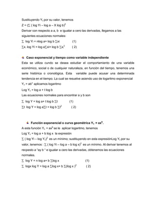 Sustituyendo Yc por su valor, tenemos
Z = ( ( log Yi – log a – X log b)2
Derivar con respecto a a, b e igualar a cero las derivadas, llegamos a las
siguientes ecuaciones normales:
   log Yi = nlog a+ log b    xi            (1)
 x. log Yi = log a xi+ log b       xi2     ( 2)


   Caso exponencial y tiempo como variable independiente
Esta se utiliza cundo se desea estudiar el comportamiento de una variable
económico, social o de cualquier naturaleza, en función del tiempo, tenemos una
serie histórica o cronológica. Esta              variable puede acusar una determinada
tendencia en el tiempo. La cual se resuelve asiendo uso de logaritmo exponencial
Yc = abx aplicamos logaritmo
Log Yc = log a + t log b
Las ecuaciones normales para encontrar a y b son

   log Y = log a+ t log b    t           (1)
 t log Y = log a t + log b        t2      ( 2)




       Función exponencial o curva geométrica Yc = axb.
A esta función Yc = axb se le aplicar logaritmo, tenemos
Log Yc = log a + b log x la expresión
  ( log Yi – log Yc)2 es un mínimo; sustituyendo en esta expresiónLog Yc por su
valor, tenemos :    ( log Yi – log a – b log x)2 es un mínimo. Al derivar tenemos al
recpesto a “ay b “ e igualar a cero las derivadas, obtenemos las ecuaciones
normales.
   log Y = n log a+ b   log x                         (1)
   logx log Y = log a log x+ b (log x )2               ( 2)
 