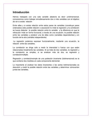 Introducción
Hemos trabajado con una sola variable aleatoria es decir unidimensional,
conoceremos como trabajar simultáneamente dos o más variables con el objetivo
de ver si existe relación

Entre ellas y si existe relación entre estos pares de variables (constituye pares
ordenados) esta posible relación o asociación lo mide la regresión y la correlación
se busca detectar la posible relación entre la variable y la diferencia en que la
refracción mide en forma funcional, a través de una ecuación, la posible relación
entre las variables y predecir una de ellas como (variables dependientes) y en
función de la otra (variable independiente)

 La regresión podemos expresar funcionalmente, mediante una ecuación, la
relación entre las variables.

La correlación se dirige solo a medir la intensidad o fuerza con que están
relacionadas linealmente las variables. Si se trata de dos variables, la regresión y
la correlación es simples; si se analizan más de dos, es regresión y
correlaciónmúltiple.

Regresión y correlaciónsimple de una población bivariante (bidimensional) es la
que contiene dos medidas en cada componente elemental.

Lo importante al analizar los datos bivariantes o las series bidimensionales es
descubrir y medir la posible relación entre las variables y determinar cómovarían
juntas las variables.
 