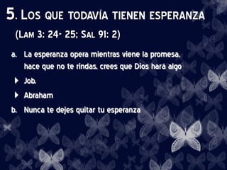 5. LOS QUE TODAVÍA TIENEN ESPERANZA
(LAM 3: 24- 25; SAL 91: 2)
a. La esperanza opera mientras viene la promesa,
hace que no te rindas, crees que Dios hará algo
 Job.
 Abraham
b. Nunca te dejes quitar tu esperanza
 
