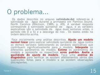 O problema...
        Os dados descritos no arquivo salinidade.dat referem-se à
       salinidade da água durante a primavera em Pamlico Sound,
       North Carolina (Atkinson, 1985, p. 49). A variável resposta
       corresponde à salinidade quinzenal da   água, e as variáveis
       explicativas são a salinidade da água duas semanas antes, o
       período (de 0 a 5) e a descarga de rios . Os dados estão na
       ordem descrita acima.

        Faça inicialmente uma análise descritiva. Ajuste um modelo
       normal linear para explicar salinidade quinzenal da água contra
       as demais variáveis selecionando as variáveis explicativas que
       contribuem significativamente para o modelo. Interprete os
       diferentes parâmetros do modelo. Estime os parâmetros do
       modelo e apresente os respectivos erros padrões. Avalie a
       qualidade do ajuste do modelo. Faça uma análise de
       diagnóstico para verificar se existem afastamentos sérios das
       suposições feitas para o modelo e se existem observações
       discrepantes.


Equipe 3
                                                                   15
 