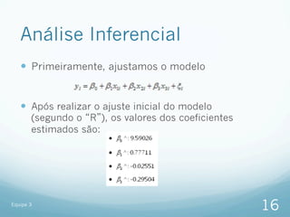 Análise Inferencial
   —  Primeiramente, ajustamos o modelo


   —  Após realizar o ajuste inicial do modelo
       (segundo o R ), os valores dos coeficientes
       estimados são:




Equipe 3
                                                     16
 