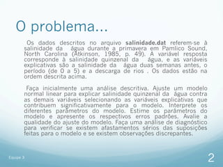 O problema...
        Os dados descritos no arquivo salinidade.dat referem-se à
       salinidade da água durante a primavera em Pamlico Sound,
       North Carolina (Atkinson, 1985, p. 49). A variável resposta
       corresponde à salinidade quinzenal da   água, e as variáveis
       explicativas são a salinidade da água duas semanas antes, o
       período (de 0 a 5) e a descarga de rios . Os dados estão na
       ordem descrita acima.

        Faça inicialmente uma análise descritiva. Ajuste um modelo
       normal linear para explicar salinidade quinzenal da água contra
       as demais variáveis selecionando as variáveis explicativas que
       contribuem significativamente para o modelo. Interprete os
       diferentes parâmetros do modelo. Estime os parâmetros do
       modelo e apresente os respectivos erros padrões. Avalie a
       qualidade do ajuste do modelo. Faça uma análise de diagnóstico
       para verificar se existem afastamentos sérios das suposições
       feitas para o modelo e se existem observações discrepantes.


Equipe 3
                                                                         2
 