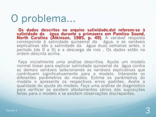 O problema...
        Os dados descritos no arquivo salinidade.dat referem-se à
       salinidade da água durante a primavera em Pamlico Sound,
       North Carolina (Atkinson, 1985, p. 49). A variável resposta
       corresponde à salinidade quinzenal da   água, e as variáveis
       explicativas são a salinidade da água duas semanas antes, o
       período (de 0 a 5) e a descarga de rios . Os dados estão na
       ordem descrita acima.

        Faça inicialmente uma análise descritiva. Ajuste um modelo
       normal linear para explicar salinidade quinzenal da água contra
       as demais variáveis selecionando as variáveis explicativas que
       contribuem significativamente para o modelo. Interprete os
       diferentes parâmetros do modelo. Estime os parâmetros do
       modelo e apresente os respectivos erros padrões. Avalie a
       qualidade do ajuste do modelo. Faça uma análise de diagnóstico
       para verificar se existem afastamentos sérios das suposições
       feitas para o modelo e se existem observações discrepantes.


Equipe 3
                                                                         3
 