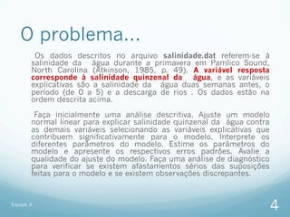 O problema...
        Os dados descritos no arquivo salinidade.dat referem-se à
       salinidade da água durante a primavera em Pamlico Sound,
       North Carolina (Atkinson, 1985, p. 49). A variável resposta
       corresponde à salinidade quinzenal da água, e as variáveis
       explicativas são a salinidade da água duas semanas antes, o
       período (de 0 a 5) e a descarga de rios . Os dados estão na
       ordem descrita acima.

        Faça inicialmente uma análise descritiva. Ajuste um modelo
       normal linear para explicar salinidade quinzenal da água contra
       as demais variáveis selecionando as variáveis explicativas que
       contribuem significativamente para o modelo. Interprete os
       diferentes parâmetros do modelo. Estime os parâmetros do
       modelo e apresente os respectivos erros padrões. Avalie a
       qualidade do ajuste do modelo. Faça uma análise de diagnóstico
       para verificar se existem afastamentos sérios das suposições
       feitas para o modelo e se existem observações discrepantes.


Equipe 3
                                                                         4
 
