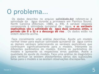 O problema...
        Os dados descritos no arquivo salinidade.dat referem-se à
       salinidade da água durante a primavera em Pamlico Sound,
       North Carolina (Atkinson, 1985, p. 49). A variável resposta
       corresponde à salinidade quinzenal da água, e as variáveis
       explicativas são a salinidade da água duas semanas antes, o
       período (de 0 a 5) e a descarga de rios . Os dados estão na
       ordem descrita acima.

        Faça inicialmente uma análise descritiva. Ajuste um modelo
       normal linear para explicar salinidade quinzenal da água contra
       as demais variáveis selecionando as variáveis explicativas que
       contribuem significativamente para o modelo. Interprete os
       diferentes parâmetros do modelo. Estime os parâmetros do
       modelo e apresente os respectivos erros padrões. Avalie a
       qualidade do ajuste do modelo. Faça uma análise de diagnóstico
       para verificar se existem afastamentos sérios das suposições
       feitas para o modelo e se existem observações discrepantes.


Equipe 3
                                                                         5
 