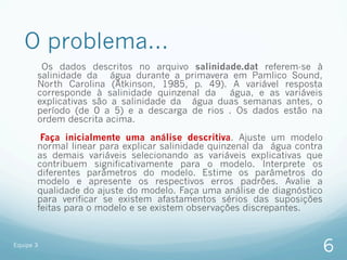 O problema...
        Os dados descritos no arquivo salinidade.dat referem-se à
       salinidade da água durante a primavera em Pamlico Sound,
       North Carolina (Atkinson, 1985, p. 49). A variável resposta
       corresponde à salinidade quinzenal da   água, e as variáveis
       explicativas são a salinidade da água duas semanas antes, o
       período (de 0 a 5) e a descarga de rios . Os dados estão na
       ordem descrita acima.

        Faça inicialmente uma análise descritiva. Ajuste um modelo
       normal linear para explicar salinidade quinzenal da água contra
       as demais variáveis selecionando as variáveis explicativas que
       contribuem significativamente para o modelo. Interprete os
       diferentes parâmetros do modelo. Estime os parâmetros do
       modelo e apresente os respectivos erros padrões. Avalie a
       qualidade do ajuste do modelo. Faça uma análise de diagnóstico
       para verificar se existem afastamentos sérios das suposições
       feitas para o modelo e se existem observações discrepantes.


Equipe 3
                                                                         6
 