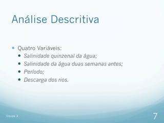 Análise Descritiva

   —  Quatro Variáveis:
       —  Salinidade quinzenal da água;
       —  Salinidade da água duas semanas antes;
       —  Período;
       —  Descarga dos rios.




Equipe 3
                                                    7
 