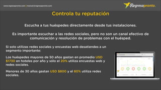 manuel@regresapronto.comwww.regresapronto.com
Controla tu reputación
Si solo utilizas redes sociales y encuestas web desatiendes a un
segmento importante:
Los huéspedes mayores de 50 años gastan en promedio USD
$1730 en hoteles por año y sólo el 20% utiliza encuestas web y
redes sociales.
Menores de 30 años gastan USD $800 y el 80% utiliza redes
sociales.
Escucha a tus huéspedes directamente desde tus instalaciones.
Es importante escuchar a las redes sociales, pero no son un canal efectivo de
comunicación y resolución de problemas con el huésped.
 