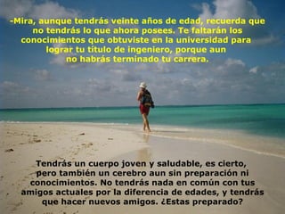 -Mira, aunque tendrás veinte años de edad, recuerda que no tendrás lo que ahora posees. Te faltarán los conocimientos que obtuviste en la universidad para  lograr tu título de ingeniero, porque aun  no habrás terminado tu carrera. Tendrás un cuerpo joven y saludable, es cierto,  pero también un cerebro aun sin preparación ni conocimientos. No tendrás nada en común con tus amigos actuales por la diferencia de edades, y tendrás que hacer nuevos amigos. ¿Estas preparado? 