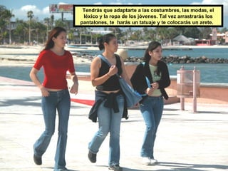 Tendrás que adaptarte a las costumbres, las modas, el léxico y la ropa de los jóvenes. Tal vez arrastrarás los pantalones, te  harás un tatuaje y te colocarás un arete.  